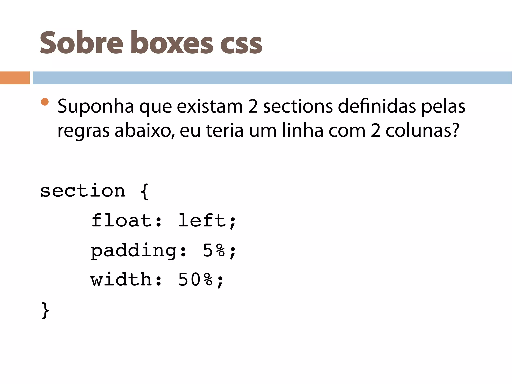 Sobre boxes css
• Suponha que existam 2 sections definidas pelas
regras abaixo, eu teria um linha com 2 colunas?
section {!
!float: left;!
!padding: 5%; !
!width: 50%; !
} !
 