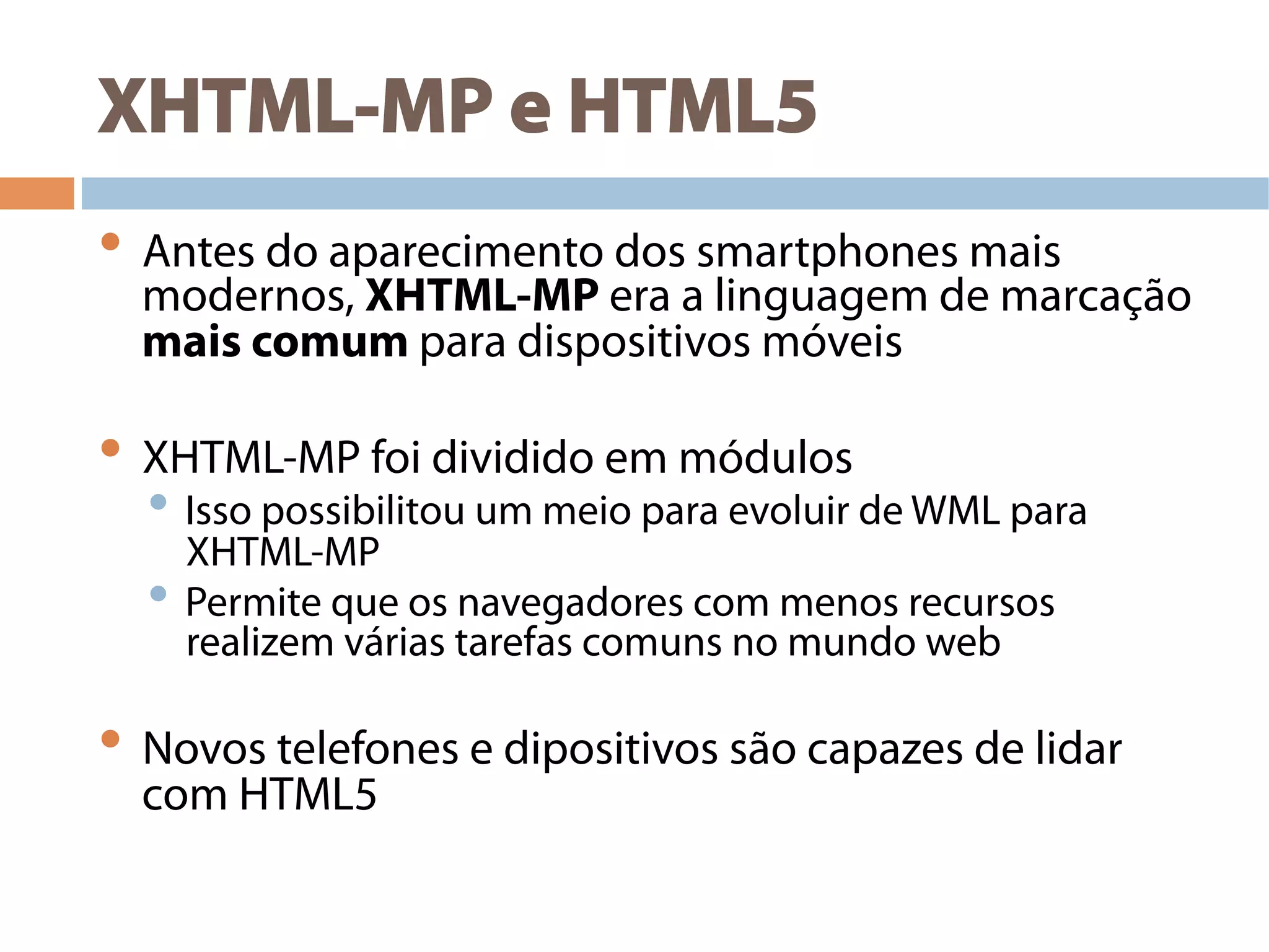 XHTML-MP e HTML5
• Antes do aparecimento dos smartphones mais
modernos, XHTML-MP era a linguagem de marcação
mais comum para dispositivos móveis
• XHTML-MP foi dividido em módulos
• Isso possibilitou um meio para evoluir de WML para
XHTML-MP
• Permite que os navegadores com menos recursos
realizem várias tarefas comuns no mundo web
• Novos telefones e dipositivos são capazes de lidar
com HTML5
 