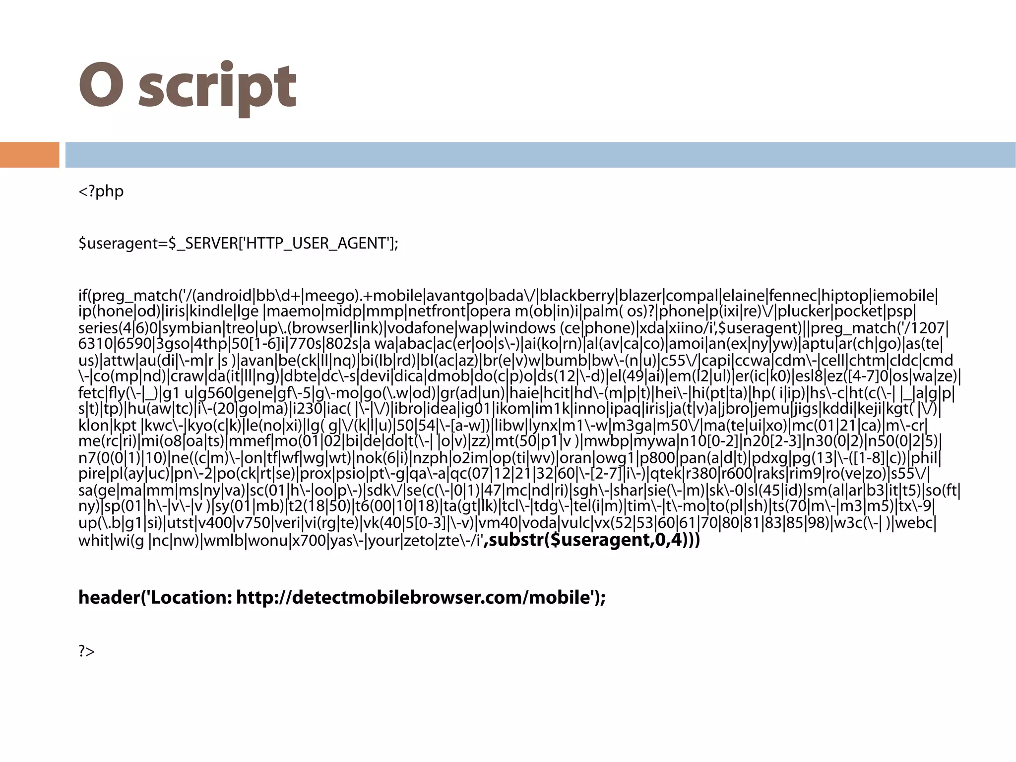 O script
<?php
$useragent=$_SERVER['HTTP_USER_AGENT'];
if(preg_match('/(android|bbd+|meego).+mobile|avantgo|bada/|blackberry|blazer|compal|elaine|fennec|hiptop|iemobile|
ip(hone|od)|iris|kindle|lge |maemo|midp|mmp|netfront|opera m(ob|in)i|palm( os)?|phone|p(ixi|re)/|plucker|pocket|psp|
series(4|6)0|symbian|treo|up.(browser|link)|vodafone|wap|windows (ce|phone)|xda|xiino/i',$useragent)||preg_match('/1207|
6310|6590|3gso|4thp|50[1-6]i|770s|802s|a wa|abac|ac(er|oo|s-)|ai(ko|rn)|al(av|ca|co)|amoi|an(ex|ny|yw)|aptu|ar(ch|go)|as(te|
us)|attw|au(di|-m|r |s )|avan|be(ck|ll|nq)|bi(lb|rd)|bl(ac|az)|br(e|v)w|bumb|bw-(n|u)|c55/|capi|ccwa|cdm-|cell|chtm|cldc|cmd
-|co(mp|nd)|craw|da(it|ll|ng)|dbte|dc-s|devi|dica|dmob|do(c|p)o|ds(12|-d)|el(49|ai)|em(l2|ul)|er(ic|k0)|esl8|ez([4-7]0|os|wa|ze)|
fetc|fly(-|_)|g1 u|g560|gene|gf-5|g-mo|go(.w|od)|gr(ad|un)|haie|hcit|hd-(m|p|t)|hei-|hi(pt|ta)|hp( i|ip)|hs-c|ht(c(-| |_|a|g|p|
s|t)|tp)|hu(aw|tc)|i-(20|go|ma)|i230|iac( |-|/)|ibro|idea|ig01|ikom|im1k|inno|ipaq|iris|ja(t|v)a|jbro|jemu|jigs|kddi|keji|kgt( |/)|
klon|kpt |kwc-|kyo(c|k)|le(no|xi)|lg( g|/(k|l|u)|50|54|-[a-w])|libw|lynx|m1-w|m3ga|m50/|ma(te|ui|xo)|mc(01|21|ca)|m-cr|
me(rc|ri)|mi(o8|oa|ts)|mmef|mo(01|02|bi|de|do|t(-| |o|v)|zz)|mt(50|p1|v )|mwbp|mywa|n10[0-2]|n20[2-3]|n30(0|2)|n50(0|2|5)|
n7(0(0|1)|10)|ne((c|m)-|on|tf|wf|wg|wt)|nok(6|i)|nzph|o2im|op(ti|wv)|oran|owg1|p800|pan(a|d|t)|pdxg|pg(13|-([1-8]|c))|phil|
pire|pl(ay|uc)|pn-2|po(ck|rt|se)|prox|psio|pt-g|qa-a|qc(07|12|21|32|60|-[2-7]|i-)|qtek|r380|r600|raks|rim9|ro(ve|zo)|s55/|
sa(ge|ma|mm|ms|ny|va)|sc(01|h-|oo|p-)|sdk/|se(c(-|0|1)|47|mc|nd|ri)|sgh-|shar|sie(-|m)|sk-0|sl(45|id)|sm(al|ar|b3|it|t5)|so(ft|
ny)|sp(01|h-|v-|v )|sy(01|mb)|t2(18|50)|t6(00|10|18)|ta(gt|lk)|tcl-|tdg-|tel(i|m)|tim-|t-mo|to(pl|sh)|ts(70|m-|m3|m5)|tx-9|
up(.b|g1|si)|utst|v400|v750|veri|vi(rg|te)|vk(40|5[0-3]|-v)|vm40|voda|vulc|vx(52|53|60|61|70|80|81|83|85|98)|w3c(-| )|webc|
whit|wi(g |nc|nw)|wmlb|wonu|x700|yas-|your|zeto|zte-/i',substr($useragent,0,4)))
header('Location: http://detectmobilebrowser.com/mobile');
?>
 