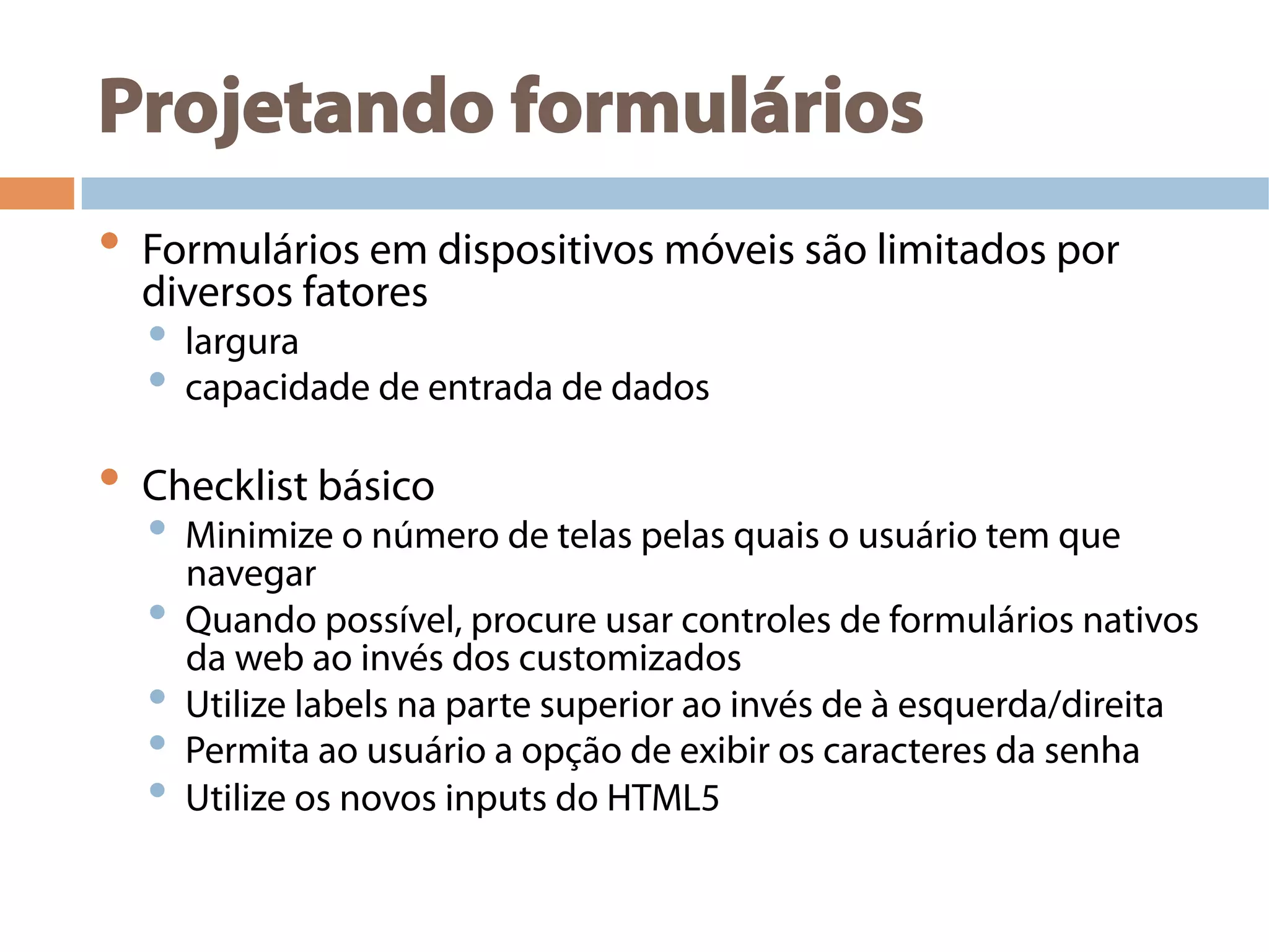 Projetando formulários
•  Formulários em dispositivos móveis são limitados por
diversos fatores
•  largura
•  capacidade de entrada de dados
•  Checklist básico
•  Minimize o número de telas pelas quais o usuário tem que
navegar
•  Quando possível, procure usar controles de formulários nativos
da web ao invés dos customizados
•  Utilize labels na parte superior ao invés de à esquerda/direita
•  Permita ao usuário a opção de exibir os caracteres da senha
•  Utilize os novos inputs do HTML5
 