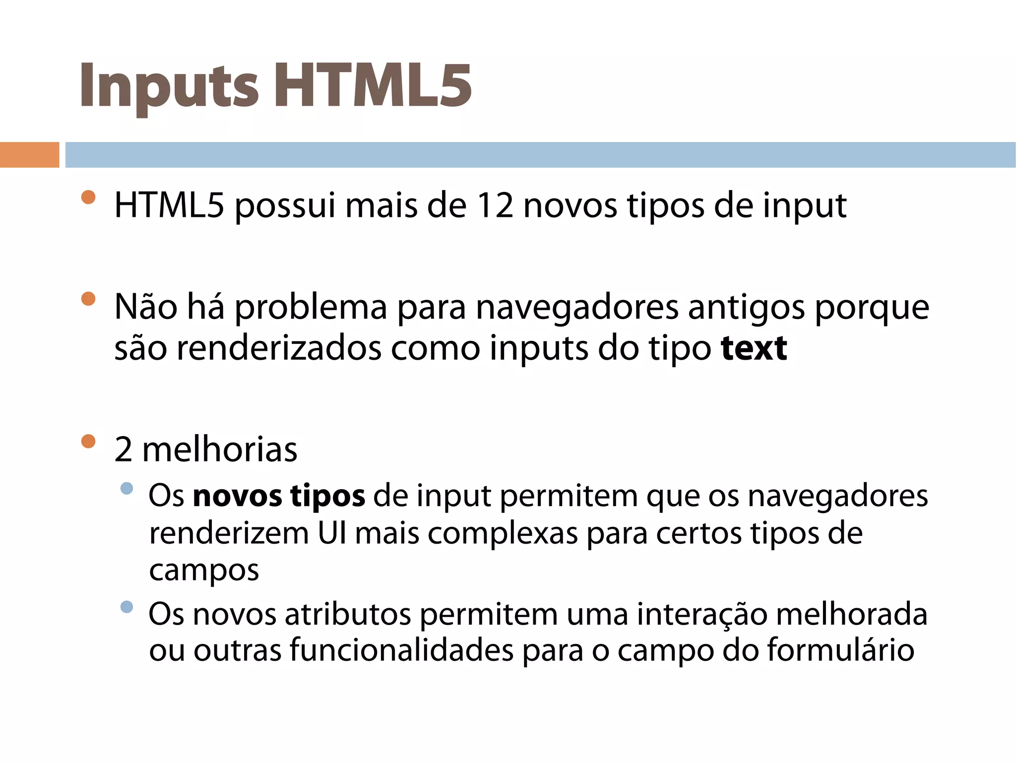 Inputs HTML5
• HTML5 possui mais de 12 novos tipos de input
• Não há problema para navegadores antigos porque
são renderizados como inputs do tipo text
• 2 melhorias
• Os novos tipos de input permitem que os navegadores
renderizem UI mais complexas para certos tipos de
campos
• Os novos atributos permitem uma interação melhorada
ou outras funcionalidades para o campo do formulário
 