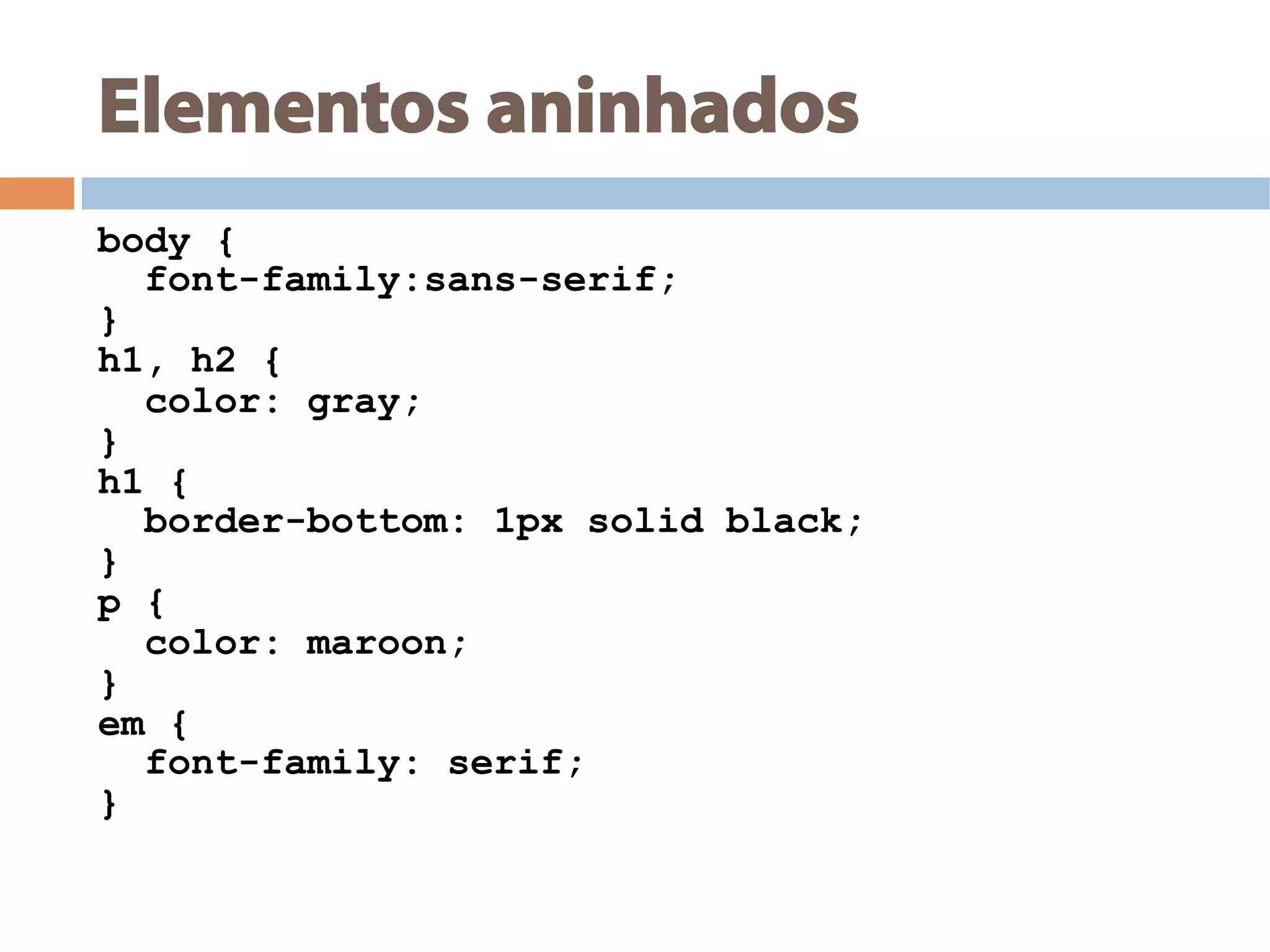 Elementos aninhados
body {
font-family:sans-serif;
}
h1, h2 {
color: gray;
}
h1 {
border-bottom: 1px solid black;
}
p {
color: maroon;
}
em {
font-family: serif;
}
 