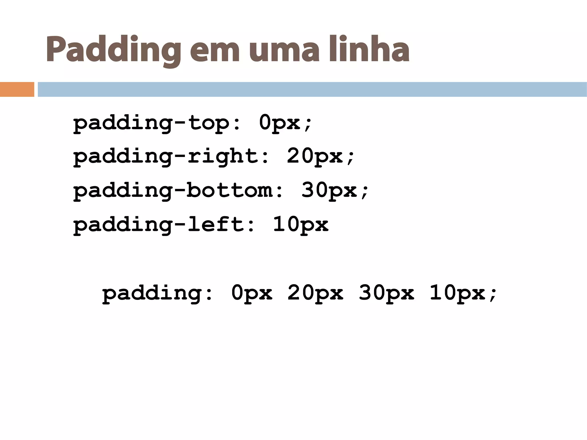 Padding em uma linha
padding-top: 0px;
padding-right: 20px;
padding-bottom: 30px;
padding-left: 10px
padding: 0px 20px 30px 10px;
 