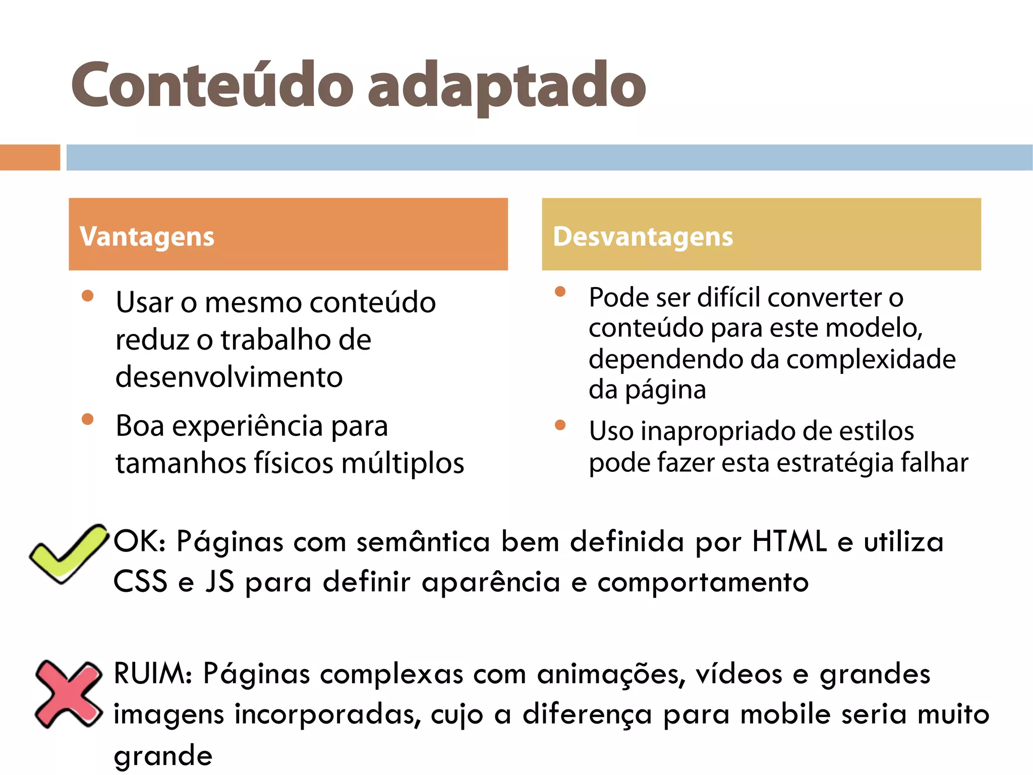 Conteúdo adaptado
•  Usar o mesmo conteúdo
reduz o trabalho de
desenvolvimento
•  Boa experiência para
tamanhos físicos múltiplos
•  Pode ser difícil converter o
conteúdo para este modelo,
dependendo da complexidade
da página
•  Uso inapropriado de estilos
pode fazer esta estratégia falhar
Vantagens Desvantagens
OK: Páginas com semântica bem definida por HTML e utiliza
CSS e JS para definir aparência e comportamento
RUIM: Páginas complexas com animações, vídeos e grandes
imagens incorporadas, cujo a diferença para mobile seria muito
grande
 