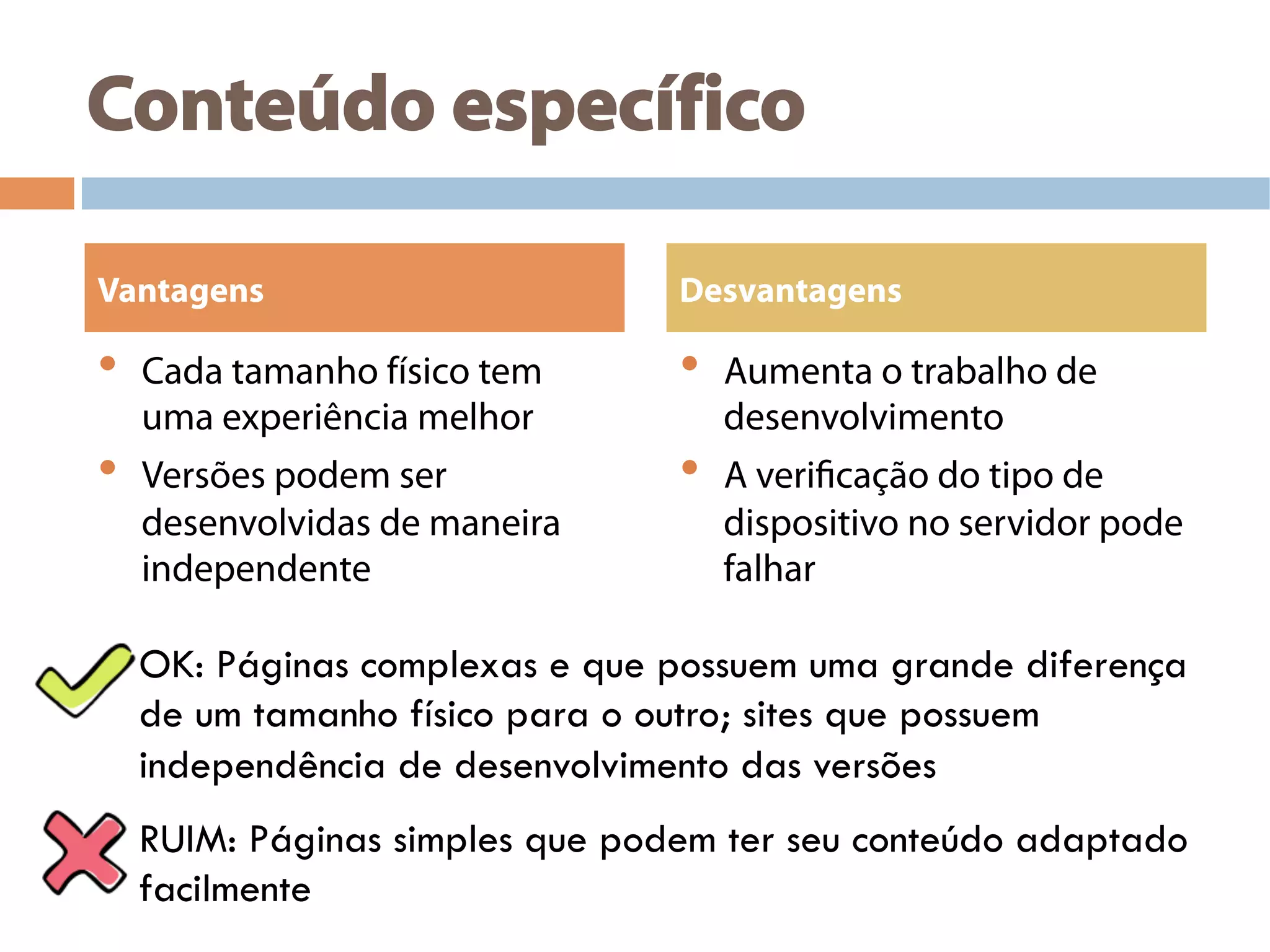 Conteúdo específico
•  Cada tamanho físico tem
uma experiência melhor
•  Versões podem ser
desenvolvidas de maneira
independente
•  Aumenta o trabalho de
desenvolvimento
•  A verificação do tipo de
dispositivo no servidor pode
falhar
Vantagens Desvantagens
OK: Páginas complexas e que possuem uma grande diferença
de um tamanho físico para o outro; sites que possuem
independência de desenvolvimento das versões
RUIM: Páginas simples que podem ter seu conteúdo adaptado
facilmente
 