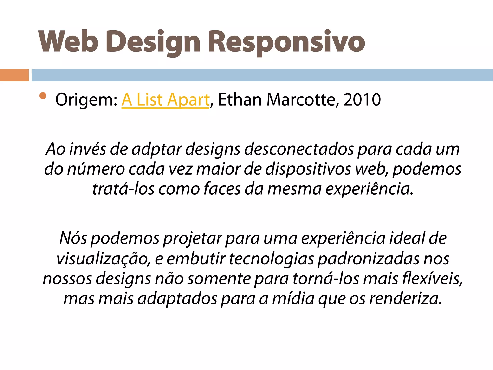 Web Design Responsivo
• Origem: A List Apart, Ethan Marcotte, 2010
Ao invés de adptar designs desconectados para cada um
do número cada vez maior de dispositivos web, podemos
tratá-los como faces da mesma experiência.
Nós podemos projetar para uma experiência ideal de
visualização, e embutir tecnologias padronizadas nos
nossos designs não somente para torná-los mais flexíveis,
mas mais adaptados para a mídia que os renderiza.
 