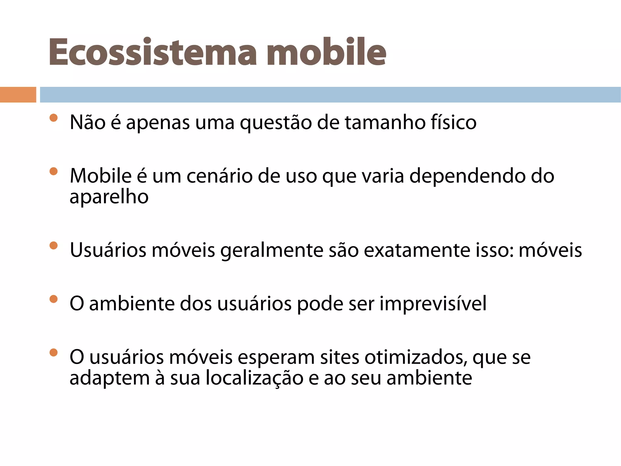 Ecossistema mobile
•  Não é apenas uma questão de tamanho físico
•  Mobile é um cenário de uso que varia dependendo do
aparelho
•  Usuários móveis geralmente são exatamente isso: móveis
•  O ambiente dos usuários pode ser imprevisível
•  O usuários móveis esperam sites otimizados, que se
adaptem à sua localização e ao seu ambiente
 