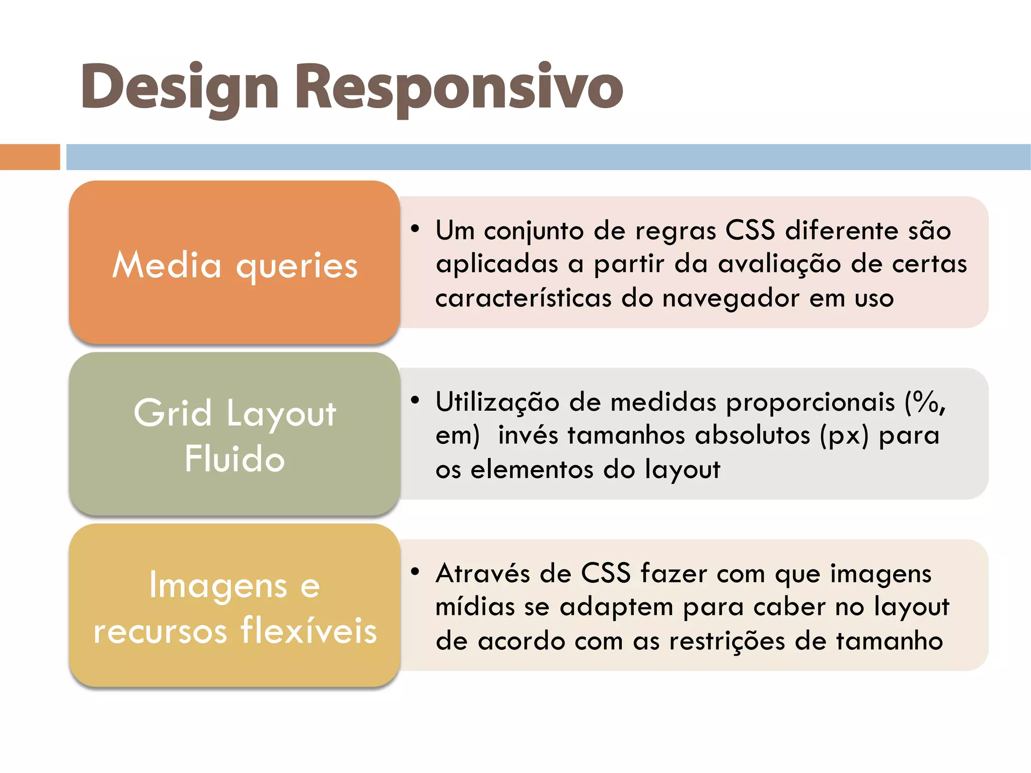 Design Responsivo
•  Um conjunto de regras CSS diferente são
aplicadas a partir da avaliação de certas
características do navegador em uso
Media queries
•  Utilização de medidas proporcionais (%,
em) invés tamanhos absolutos (px) para
os elementos do layout
Grid Layout
Fluido
•  Através de CSS fazer com que imagens
mídias se adaptem para caber no layout
de acordo com as restrições de tamanho
Imagens e
recursos flexíveis
 