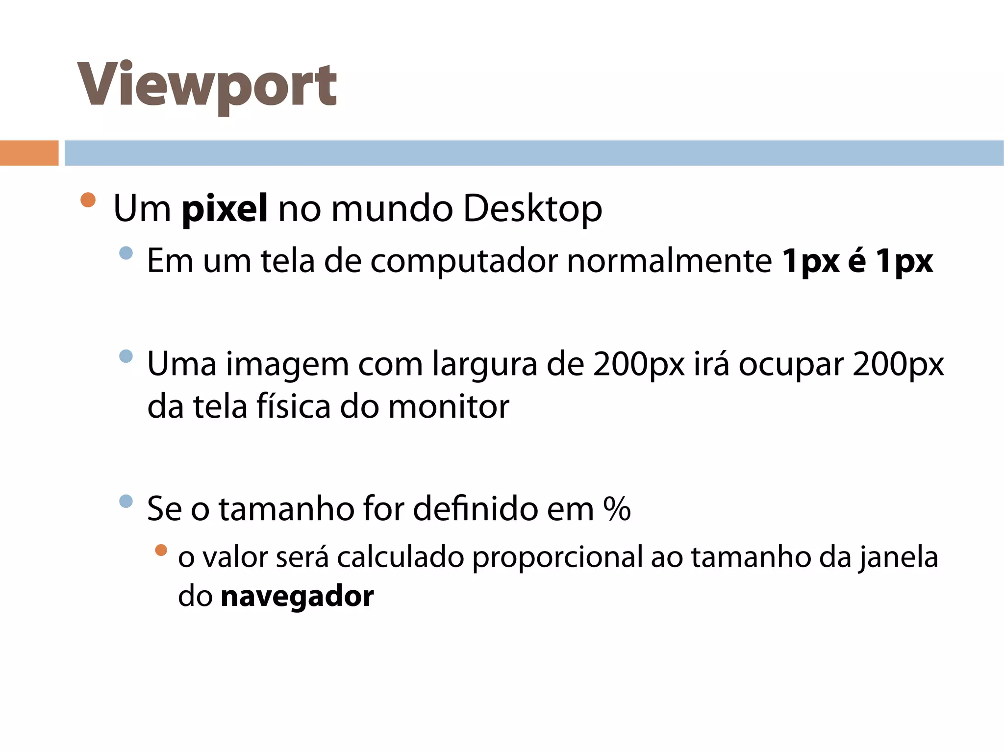 Viewport
• Um pixel no mundo Desktop
• Em um tela de computador normalmente 1px é 1px
• Uma imagem com largura de 200px irá ocupar 200px
da tela física do monitor
• Se o tamanho for definido em %
• o valor será calculado proporcional ao tamanho da janela
do navegador
 