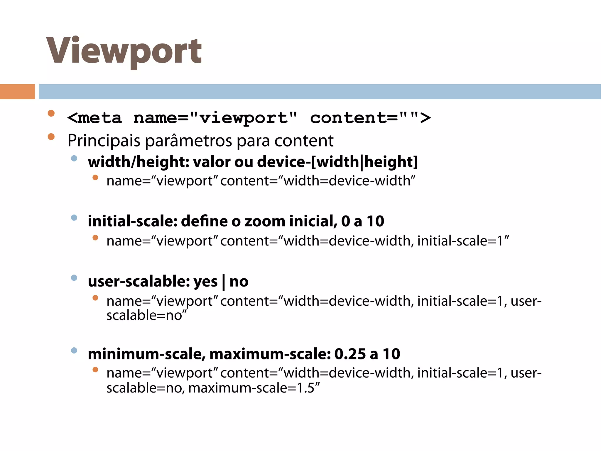 Viewport
•  <meta name="viewport" content="">
•  Principais parâmetros para content
•  width/height: valor ou device-[width|height]
•  name=“viewport”content=“width=device-width”
•  initial-scale: define o zoom inicial, 0 a 10
•  name=“viewport”content=“width=device-width, initial-scale=1”
•  user-scalable: yes | no
•  name=“viewport”content=“width=device-width, initial-scale=1, user-
scalable=no”
•  minimum-scale, maximum-scale: 0.25 a 10
•  name=“viewport”content=“width=device-width, initial-scale=1, user-
scalable=no, maximum-scale=1.5”
 