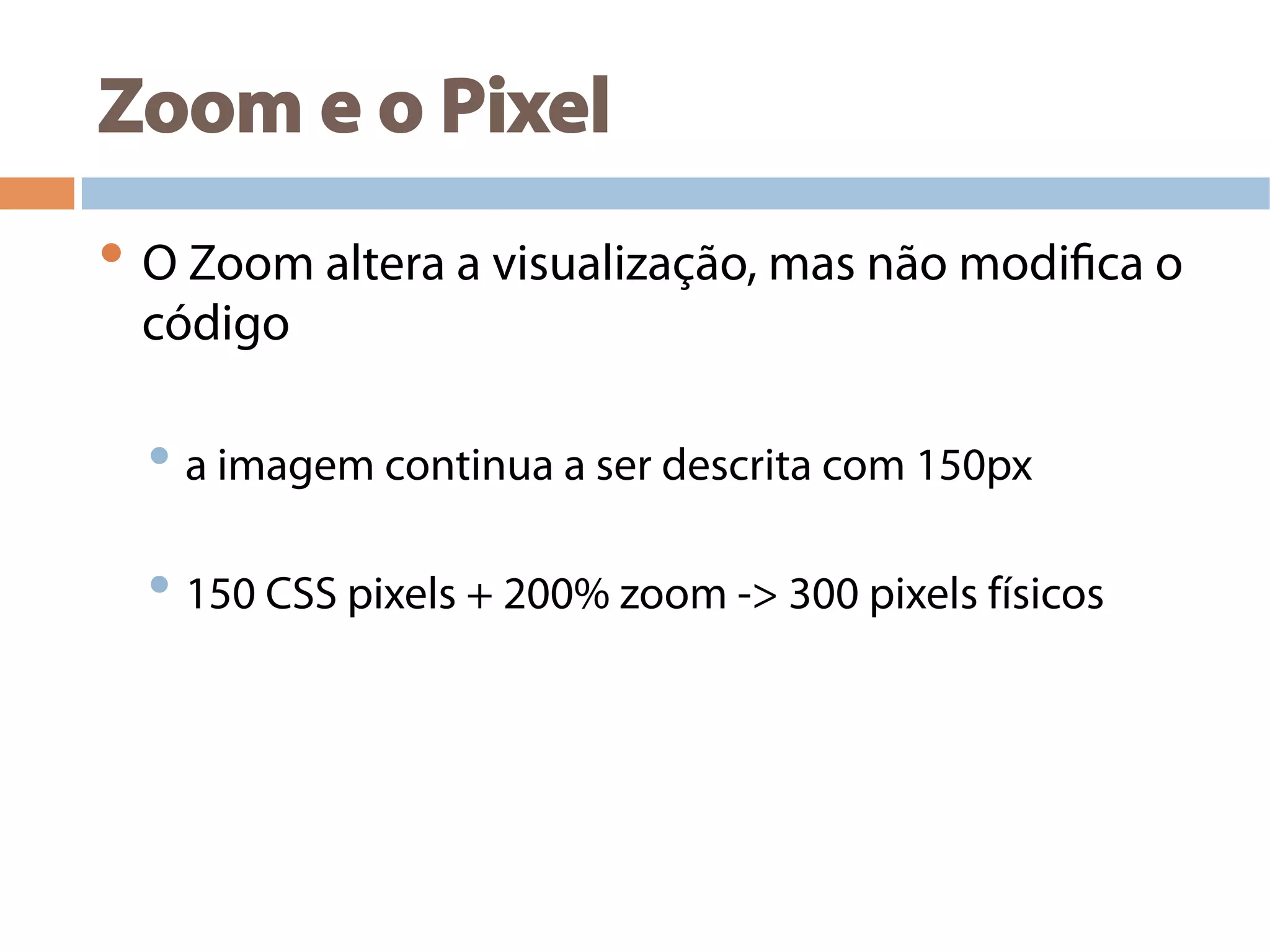 Zoom e o Pixel
• O Zoom altera a visualização, mas não modifica o
código
• a imagem continua a ser descrita com 150px
• 150 CSS pixels + 200% zoom -> 300 pixels físicos
 