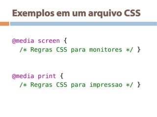 Exemplos em um arquivo CSS
!
@media screen {!
/* Regras CSS para monitores */ }!
!
!
@media print {!
/* Regras CSS para impressao */ }!
 