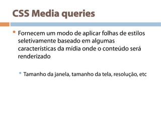 CSS Media queries
• Fornecem um modo de aplicar folhas de estilos
seletivamente baseado em algumas
características da mídia onde o conteúdo será
renderizado
• Tamanho da janela, tamanho da tela, resolução, etc
 
