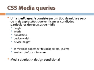 CSS Media queries
•  Uma media querie consiste em um tipo de mídia e zero
ou mais expressões que verificam as condições
particulares de recursos de mídia
•  height
•  width
•  orientation
•  device-width
•  device-height
•  as medidas podem ser testadas px, cm, in, ems
•  aceitam prefixos min- max-
•  Media queries -> design condicional
 