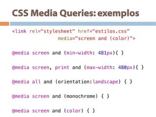 CSS Media Queries: exemplos
<link rel="stylesheet" href="estilos.css”!
media="screen and (color)">!
!
@media screen and (min-width: 481px){ }!
@media screen, print and (max-width: 480px){ }!
@media all and (orientation:landscape) { } !
@media screen and (monochrome) { } !
@media screen and (color) { } !
 