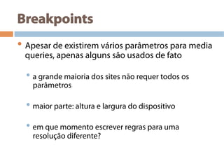 Breakpoints
• Apesar de existirem vários parâmetros para media
queries, apenas alguns são usados de fato
• a grande maioria dos sites não requer todos os
parâmetros
• maior parte: altura e largura do dispositivo
• em que momento escrever regras para uma
resolução diferente?
 