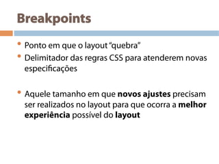 Breakpoints
• Ponto em que o layout“quebra”
• Delimitador das regras CSS para atenderem novas
especificações
• Aquele tamanho em que novos ajustes precisam
ser realizados no layout para que ocorra a melhor
experiência possível do layout
 