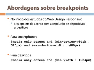 Abordagens sobre breakpoints
• No início dos estudos do Web Design Responsivo
• breakpoints de acordo com a resolução de dispositivos
específicos
• Para smartphones
@media only screen and (min-device-width :
320px) and (max-device-width : 480px)
• Para desktops
@media only screen and (min-width : 1224px)
 