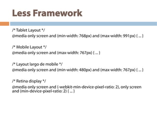 Less Framework
/* Tablet Layout */
@media only screen and (min-width: 768px) and (max-width: 991px) { ... }
/* Mobile Layout */
@media only screen and (max-width: 767px) { ... }
/* Layout largo de mobile */
@media only screen and (min-width: 480px) and (max-width: 767px) { ... }
/* Retina display */
@media only screen and (-webkit-min-device-pixel-ratio: 2), only screen
and (min-device-pixel-ratio: 2) { ... }
 