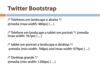 Twitter Bootstrap
/* Telefones em landscape e abaixo */
@media (max-width: 480px) { ... }
/* Telefone em landscape a tablet em portrait */ @media
(max-width: 767px) { ... }
/* tablet em portrait a landscape e desktop */
@media (min-width: 768px) and (max-width: 979px) { ... }
/* Desktop grande */
@media (min-width: 1200px) { ... }
 