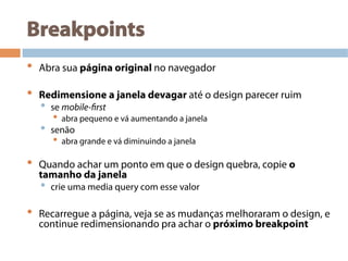 Breakpoints
•  Abra sua página original no navegador
•  Redimensione a janela devagar até o design parecer ruim
•  se mobile-first
•  abra pequeno e vá aumentando a janela
•  senão
•  abra grande e vá diminuindo a janela
•  Quando achar um ponto em que o design quebra, copie o
tamanho da janela
•  crie uma media query com esse valor
•  Recarregue a página, veja se as mudanças melhoraram o design, e
continue redimensionando pra achar o próximo breakpoint
 