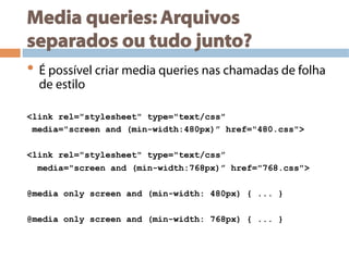 Media queries: Arquivos
separados ou tudo junto?
• É possível criar media queries nas chamadas de folha
de estilo
<link rel="stylesheet" type="text/css"
media="screen and (min-width:480px)” href="480.css">
<link rel="stylesheet" type="text/css”
media="screen and (min-width:768px)” href="768.css">
@media only screen and (min-width: 480px) { ... }
@media only screen and (min-width: 768px) { ... }
 