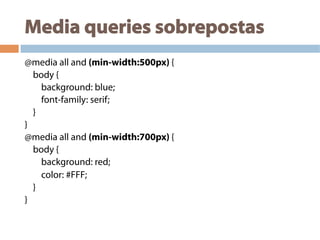Media queries sobrepostas
@media all and (min-width:500px) {
body {
background: blue;
font-family: serif;
}
}
@media all and (min-width:700px) {
body {
background: red;
color: #FFF;
}
}
 