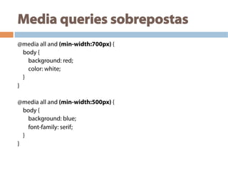 Media queries sobrepostas
@media all and (min-width:700px) {
body {
background: red;
color: white;
}
}
@media all and (min-width:500px) {
body {
background: blue;
font-family: serif;
}
}
 