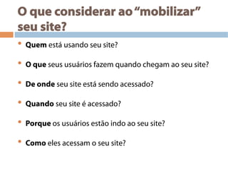 O que considerar ao“mobilizar”
seu site?
•  Quem está usando seu site?
•  O que seus usuários fazem quando chegam ao seu site?
•  De onde seu site está sendo acessado?
•  Quando seu site é acessado?
•  Porque os usuários estão indo ao seu site?
•  Como eles acessam o seu site?
 