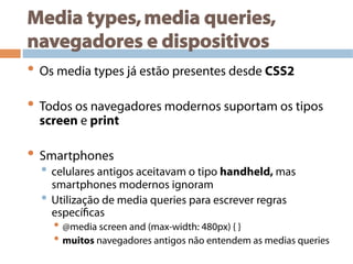 Media types,media queries,
navegadores e dispositivos
• Os media types já estão presentes desde CSS2
• Todos os navegadores modernos suportam os tipos
screen e print
• Smartphones
• celulares antigos aceitavam o tipo handheld, mas
smartphones modernos ignoram
• Utilização de media queries para escrever regras
específicas
• @media screen and (max-width: 480px) { }
• muitos navegadores antigos não entendem as medias queries
 