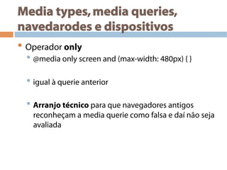 Media types,media queries,
navedarodes e dispositivos
• Operador only
• @media only screen and (max-width: 480px) { }
• igual à querie anterior
• Arranjo técnico para que navegadores antigos
reconheçam a media querie como falsa e daí não seja
avaliada
 