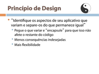 Princípio de Design
• “Identifique os aspectos de seu aplicativo que
variam e separe-os do que permanece igual”
• Pegue o que variar e “encapsule” para que isso não
afete o restante do código
• Menos consequências indesejadas
• Mais flexibilidade
 