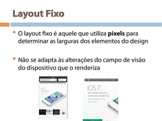 Layout Fixo
• O layout fixo é aquele que utiliza pixels para
determinar as larguras dos elementos do design
• Não se adapta às alterações do campo de visão
do dispositivo que o renderiza
 