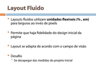 Layout Fluido
• Layouts fluidos utilizam unidades flexíveis (% , em)
para larguras ao invés de pixels
• Permite que haja fidelidade do design inicial da
página
• Layout se adapta de acordo com o campo de visão
• Desafio
• Se desapegar das medidas do projeto inicial
 