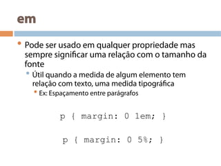 em
• Pode ser usado em qualquer propriedade mas
sempre significar uma relação com o tamanho da
fonte
• Útil quando a medida de algum elemento tem
relação com texto, uma medida tipográfica
• Ex: Espaçamento entre parágrafos
p { margin: 0 1em; }
p { margin: 0 5%; }
 