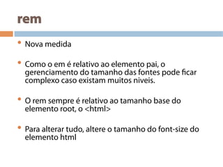 rem
• Nova medida
• Como o em é relativo ao elemento pai, o
gerenciamento do tamanho das fontes pode ficar
complexo caso existam muitos niveis.
• O rem sempre é relativo ao tamanho base do
elemento root, o <html>
• Para alterar tudo, altere o tamanho do font-size do
elemento html
 
