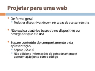 Projetar para uma web
• De forma geral:
• Todos os dispositivos devem ser capaz de acessar seu site
• Não exclua usuários baseado no dispositivo ou
navegador que ele usa
• Separe conteúdo do comportamento e da
apresentação
• Separe CSS e JS
• Não adicione informações de comportamento e
apresentação junto com o código
 