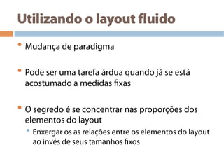 Utilizando o layout fluido
• Mudança de paradigma
• Pode ser uma tarefa árdua quando já se está
acostumado a medidas fixas
• O segredo é se concentrar nas proporções dos
elementos do layout
• Enxergar os as relações entre os elementos do layout
ao invés de seus tamanhos fixos
 