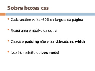 Sobre boxes css
• Cada section vai ter 60% da largura da página
• Ficará uma embaixo da outra
• Causa: o padding não é considerado no width
• Isso é um efeito do box model
 