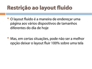 Restrição ao layout fluido
• O layout fluido é a maneira de endereçar uma
página aos vários dispositivos de tamanhos
diferentes do dia de hoje
• Mas, em certas situações, pode não ser a melhor
opção deixar o layout fluir 100% sobre uma tela
 