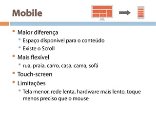 Mobile
• Maior diferença
• Espaço dísponível para o conteúdo
• Existe o Scroll
• Mais flexível
• rua, praia, carro, casa, cama, sofá
• Touch-screen
• Limitações
• Tela menor, rede lenta, hardware mais lento, toque
menos preciso que o mouse
 
