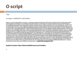 O script
<?php
$useragent=$_SERVER['HTTP_USER_AGENT'];
if(preg_match('/(android|bbd+|meego).+mobile|avantgo|bada/|blackberry|blazer|compal|elaine|fennec|hiptop|iemobile|
ip(hone|od)|iris|kindle|lge |maemo|midp|mmp|netfront|opera m(ob|in)i|palm( os)?|phone|p(ixi|re)/|plucker|pocket|psp|
series(4|6)0|symbian|treo|up.(browser|link)|vodafone|wap|windows (ce|phone)|xda|xiino/i',$useragent)||preg_match('/1207|
6310|6590|3gso|4thp|50[1-6]i|770s|802s|a wa|abac|ac(er|oo|s-)|ai(ko|rn)|al(av|ca|co)|amoi|an(ex|ny|yw)|aptu|ar(ch|go)|as(te|
us)|attw|au(di|-m|r |s )|avan|be(ck|ll|nq)|bi(lb|rd)|bl(ac|az)|br(e|v)w|bumb|bw-(n|u)|c55/|capi|ccwa|cdm-|cell|chtm|cldc|cmd
-|co(mp|nd)|craw|da(it|ll|ng)|dbte|dc-s|devi|dica|dmob|do(c|p)o|ds(12|-d)|el(49|ai)|em(l2|ul)|er(ic|k0)|esl8|ez([4-7]0|os|wa|ze)|
fetc|fly(-|_)|g1 u|g560|gene|gf-5|g-mo|go(.w|od)|gr(ad|un)|haie|hcit|hd-(m|p|t)|hei-|hi(pt|ta)|hp( i|ip)|hs-c|ht(c(-| |_|a|g|p|
s|t)|tp)|hu(aw|tc)|i-(20|go|ma)|i230|iac( |-|/)|ibro|idea|ig01|ikom|im1k|inno|ipaq|iris|ja(t|v)a|jbro|jemu|jigs|kddi|keji|kgt( |/)|
klon|kpt |kwc-|kyo(c|k)|le(no|xi)|lg( g|/(k|l|u)|50|54|-[a-w])|libw|lynx|m1-w|m3ga|m50/|ma(te|ui|xo)|mc(01|21|ca)|m-cr|
me(rc|ri)|mi(o8|oa|ts)|mmef|mo(01|02|bi|de|do|t(-| |o|v)|zz)|mt(50|p1|v )|mwbp|mywa|n10[0-2]|n20[2-3]|n30(0|2)|n50(0|2|5)|
n7(0(0|1)|10)|ne((c|m)-|on|tf|wf|wg|wt)|nok(6|i)|nzph|o2im|op(ti|wv)|oran|owg1|p800|pan(a|d|t)|pdxg|pg(13|-([1-8]|c))|phil|
pire|pl(ay|uc)|pn-2|po(ck|rt|se)|prox|psio|pt-g|qa-a|qc(07|12|21|32|60|-[2-7]|i-)|qtek|r380|r600|raks|rim9|ro(ve|zo)|s55/|
sa(ge|ma|mm|ms|ny|va)|sc(01|h-|oo|p-)|sdk/|se(c(-|0|1)|47|mc|nd|ri)|sgh-|shar|sie(-|m)|sk-0|sl(45|id)|sm(al|ar|b3|it|t5)|so(ft|
ny)|sp(01|h-|v-|v )|sy(01|mb)|t2(18|50)|t6(00|10|18)|ta(gt|lk)|tcl-|tdg-|tel(i|m)|tim-|t-mo|to(pl|sh)|ts(70|m-|m3|m5)|tx-9|
up(.b|g1|si)|utst|v400|v750|veri|vi(rg|te)|vk(40|5[0-3]|-v)|vm40|voda|vulc|vx(52|53|60|61|70|80|81|83|85|98)|w3c(-| )|webc|
whit|wi(g |nc|nw)|wmlb|wonu|x700|yas-|your|zeto|zte-/i',substr($useragent,0,4)))
header('Location: http://detectmobilebrowser.com/mobile');
?>
 