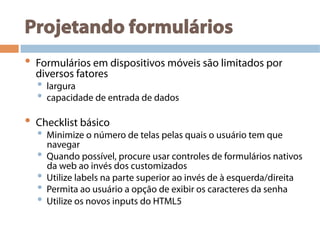 Projetando formulários
•  Formulários em dispositivos móveis são limitados por
diversos fatores
•  largura
•  capacidade de entrada de dados
•  Checklist básico
•  Minimize o número de telas pelas quais o usuário tem que
navegar
•  Quando possível, procure usar controles de formulários nativos
da web ao invés dos customizados
•  Utilize labels na parte superior ao invés de à esquerda/direita
•  Permita ao usuário a opção de exibir os caracteres da senha
•  Utilize os novos inputs do HTML5
 