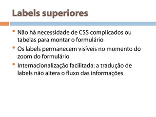 Labels superiores
• Não há necessidade de CSS complicados ou
tabelas para montar o formulário
• Os labels permanecem visíveis no momento do
zoom do formulário
• Internacionalização facilitada: a tradução de
labels não altera o fluxo das informações
 