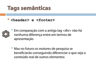 Tags semânticas
• <header> e <footer>
• Em comparação com a antiga tag <div> não há
nenhuma diferença entre em termos de
apresentação
• Mas no futuro os motores de pesquisa se
beneficiarão conseguindo diferenciar o que seja o
conteúdo real de outros elementos
 