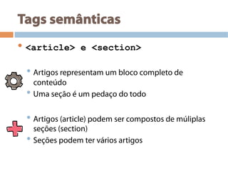 Tags semânticas
• <article> e <section>
• Artigos representam um bloco completo de
conteúdo
• Uma seção é um pedaço do todo
• Artigos (article) podem ser compostos de múliplas
seções (section)
• Seções podem ter vários artigos
 