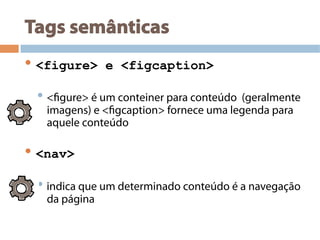 Tags semânticas
• <figure> e <figcaption>
• <figure> é um conteiner para conteúdo (geralmente
imagens) e <figcaption> fornece uma legenda para
aquele conteúdo
• <nav>
• indica que um determinado conteúdo é a navegação
da página
 