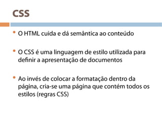 CSS
• O HTML cuida e dá semântica ao conteúdo
• O CSS é uma linguagem de estilo utilizada para
definir a apresentação de documentos
• Ao invés de colocar a formatação dentro da
página, cria-se uma página que contém todos os
estilos (regras CSS)
 