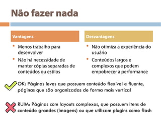 Não fazer nada
•  Menos trabalho para
desenvolver
•  Não há necessidade de
manter cópias separadas de
conteúdos ou estilos
•  Não otimiza a experiência do
usuário
•  Conteúdos largos e
complexos que podem
empobrecer a performance
Vantagens Desvantagens
OK: Páginas leves que possuem conteúdo flexível e fluente,
páginas que são organizadas de forma mais vertical
RUIM: Páginas com layouts complexos, que possuem itens de
conteúdo grandes (imagens) ou que utilizam plugins como flash
 