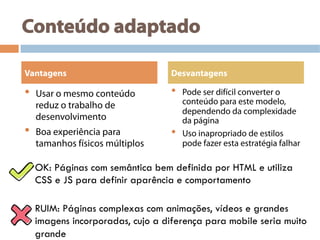 Conteúdo adaptado
•  Usar o mesmo conteúdo
reduz o trabalho de
desenvolvimento
•  Boa experiência para
tamanhos físicos múltiplos
•  Pode ser difícil converter o
conteúdo para este modelo,
dependendo da complexidade
da página
•  Uso inapropriado de estilos
pode fazer esta estratégia falhar
Vantagens Desvantagens
OK: Páginas com semântica bem definida por HTML e utiliza
CSS e JS para definir aparência e comportamento
RUIM: Páginas complexas com animações, vídeos e grandes
imagens incorporadas, cujo a diferença para mobile seria muito
grande
 